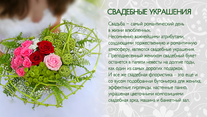 Свадьба - самый романтический день в жизни влюбленных. Свадебные украшения несомненно важные атрибуты создающие торжественную и романтичную атмосферу. Преподнесенный женихом свадебный букет останется в памяти невесты на долгие годы, как один из самых дорогих подарков. И все же свадебная флористика – это еще и со вусом подобранная бутоньерка для жениха, эффектные гирлянды, настенные панно, украшение цветочными композициями свадебной арки, машин,банкетного зала.